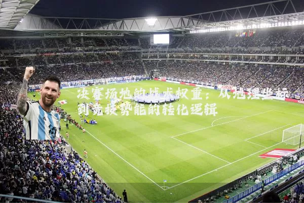 决赛场地的战术权重:从地理坐标到竞技势能的转化逻辑